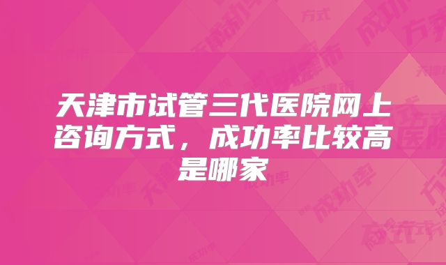 天津市试管三代医院网上咨询方式，成功率比较高是哪家