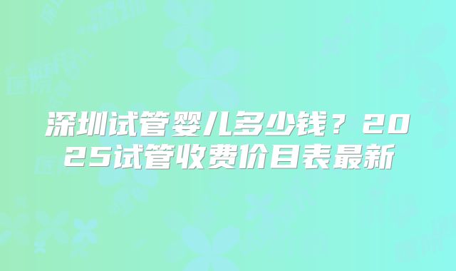 深圳试管婴儿多少钱？2025试管收费价目表最新