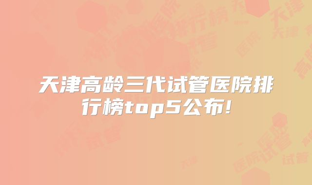天津高龄三代试管医院排行榜top5公布!