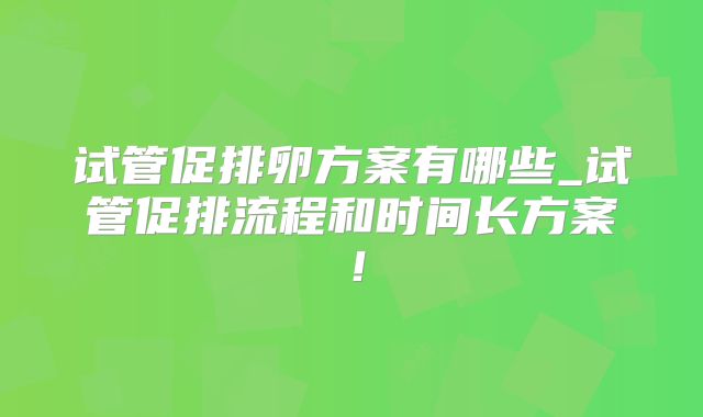 试管促排卵方案有哪些_试管促排流程和时间长方案!
