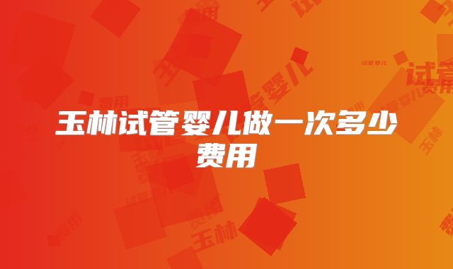 玉林试管婴儿做一次多少费用