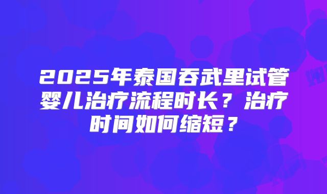 2025年泰国吞武里试管婴儿治疗流程时长？治疗时间如何缩短？
