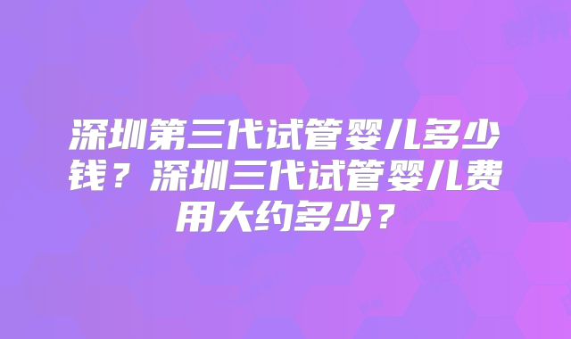 深圳第三代试管婴儿多少钱?深圳三代试管婴儿费用大约多少?