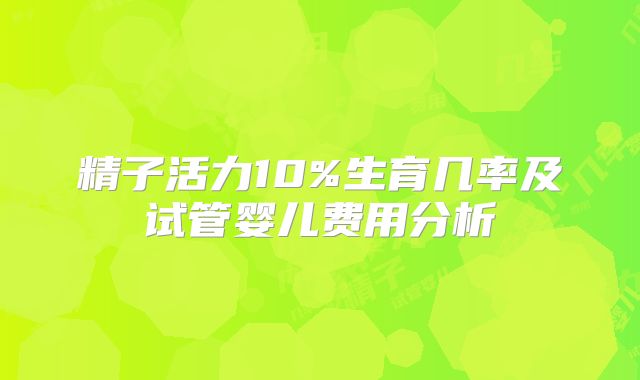 精子活力10%生育几率及试管婴儿费用分析