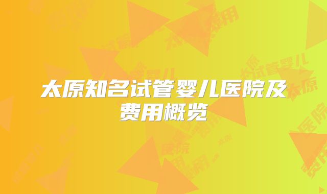 太原知名试管婴儿医院及费用概览