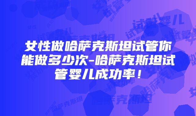 女性做哈萨克斯坦试管你能做多少次-哈萨克斯坦试管婴儿成功率！
