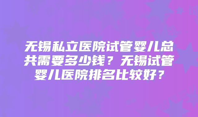 无锡私立医院试管婴儿总共需要多少钱？无锡试管婴儿医院排名比较好？