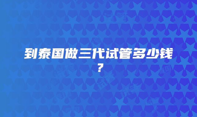 到泰国做三代试管多少钱?