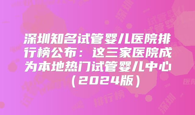 深圳知名试管婴儿医院排行榜公布：这三家医院成为本地热门试管婴儿中心（2024版）