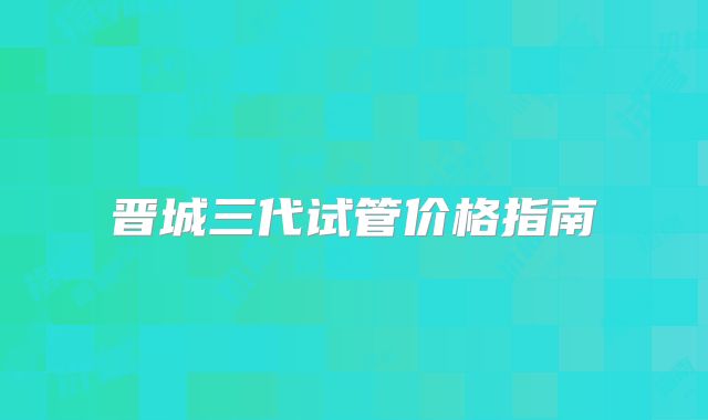 晋城三代试管价格指南