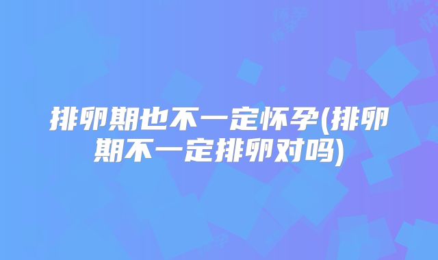 排卵期也不一定怀孕(排卵期不一定排卵对吗)