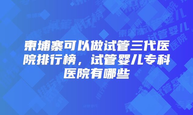 柬埔寨可以做试管三代医院排行榜，试管婴儿专科医院有哪些