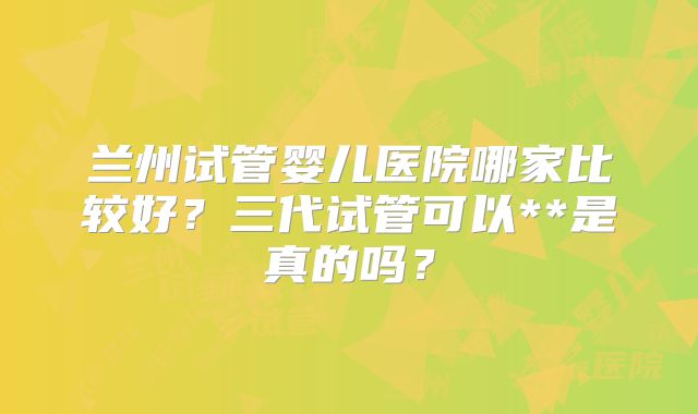 兰州试管婴儿医院哪家比较好?三代试管可以**是真的吗?