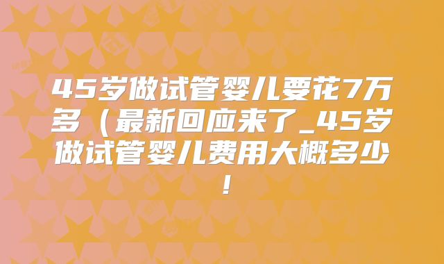 45岁做试管婴儿要花7万多(最新回应来了_45岁做试管婴儿费用大概多少!