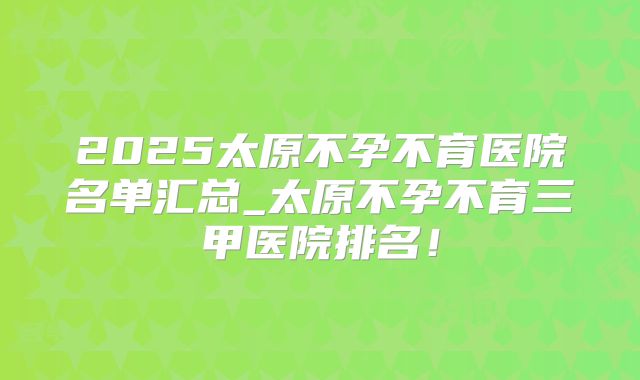 2025太原不孕不育医院名单汇总_太原不孕不育三甲医院排名！