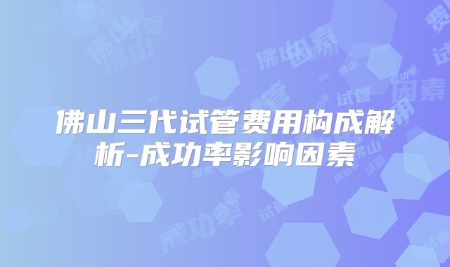 佛山三代试管费用构成解析-成功率影响因素