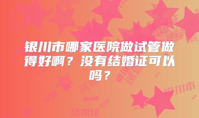 银川市哪家医院做试管做得好啊？没有结婚证可以吗？