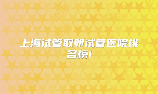 上海试管取卵试管医院排名榜!