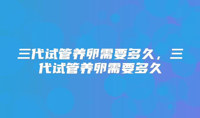 三代试管养卵需要多久,三代试管养卵需要多久