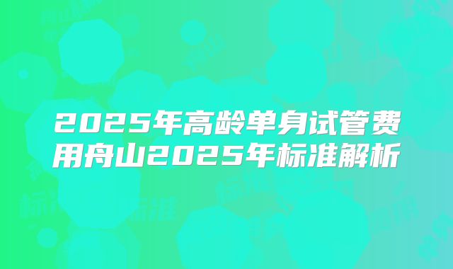 2025年高龄单身试管费用舟山2025年标准解析