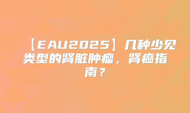 【EAU2025】几种少见类型的肾脏肿瘤,肾癌指南?