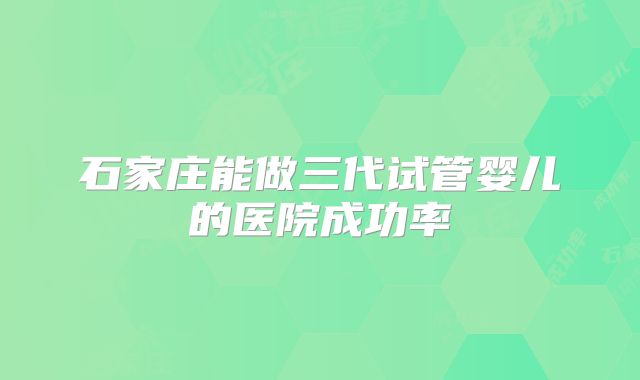 石家庄能做三代试管婴儿的医院成功率