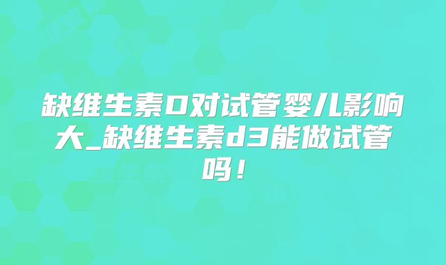 缺维生素D对试管婴儿影响大_缺维生素d3能做试管吗!