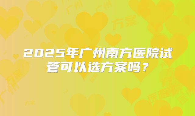 2025年广州南方医院试管可以选方案吗？