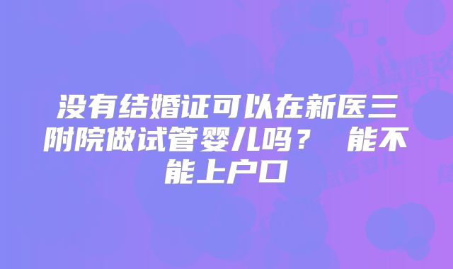 没有结婚证可以在新医三附院做试管婴儿吗？ 能不能上户口