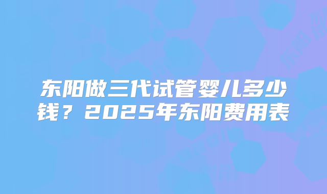 东阳做三代试管婴儿多少钱?2025年东阳费用表