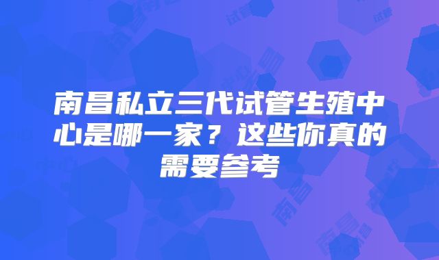南昌私立三代试管生殖中心是哪一家？这些你真的需要参考