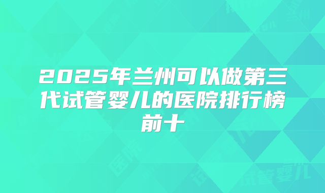 2025年兰州可以做第三代试管婴儿的医院排行榜前十