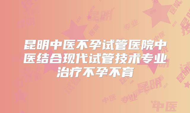 昆明中医不孕试管医院中医结合现代试管技术专业治疗不孕不育