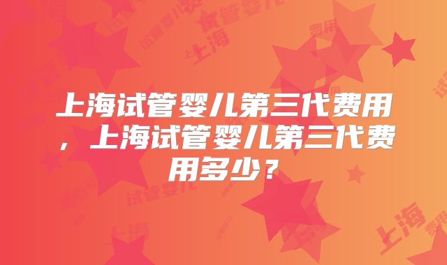 上海试管婴儿第三代费用，上海试管婴儿第三代费用多少？