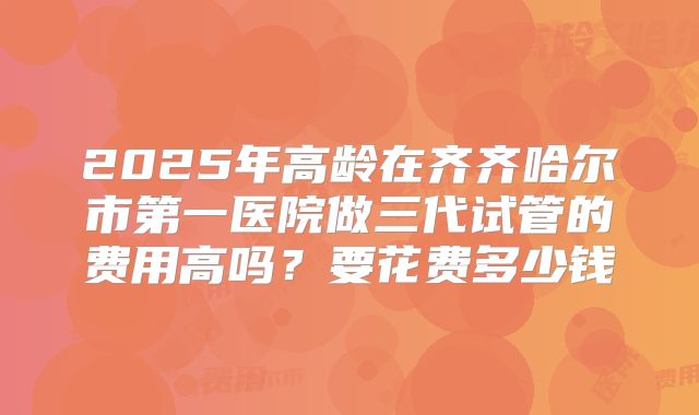 2025年高龄在齐齐哈尔市第一医院做三代试管的费用高吗?要花费多少钱