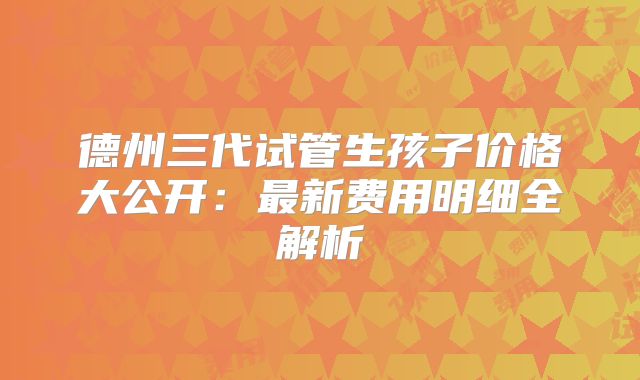 德州三代试管生孩子价格大公开:最新费用明细全解析