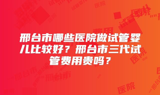 邢台市哪些医院做试管婴儿比较好?邢台市三代试管费用贵吗?
