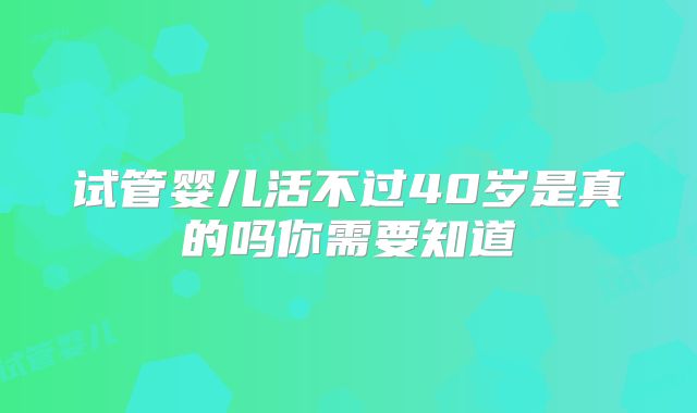 试管婴儿活不过40岁是真的吗你需要知道