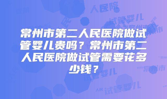 常州市第二人民医院做试管婴儿贵吗?常州市第二人民医院做试管需要花多少钱?