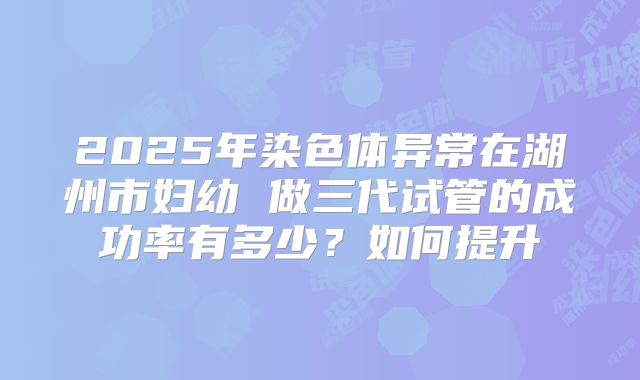2025年染色体异常在湖州市妇幼 做三代试管的成功率有多少？如何提升