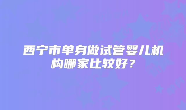 西宁市单身做试管婴儿机构哪家比较好？