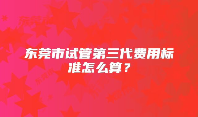 东莞市试管第三代费用标准怎么算?