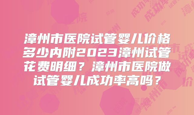 漳州市医院试管婴儿价格多少内附2023漳州试管花费明细?漳州市医院做试管婴儿成功率高吗?