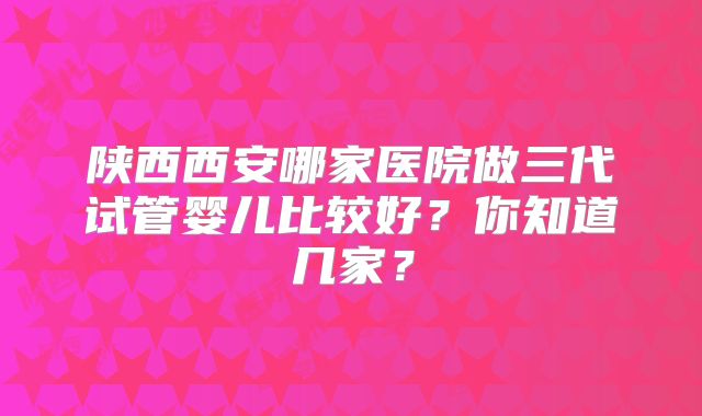 陕西西安哪家医院做三代试管婴儿比较好？你知道几家？