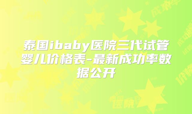 泰国ibaby医院三代试管婴儿价格表-最新成功率数据公开