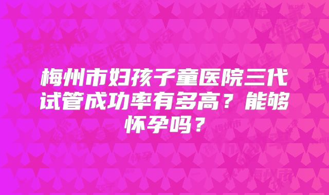 梅州市妇孩子童医院三代试管成功率有多高？能够怀孕吗？
