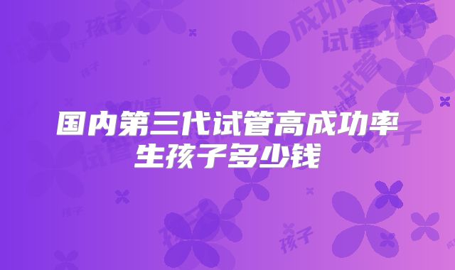 国内第三代试管高成功率生孩子多少钱