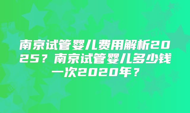 南京试管婴儿费用解析2025？南京试管婴儿多少钱一次2020年？