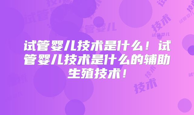试管婴儿技术是什么！试管婴儿技术是什么的辅助生殖技术！