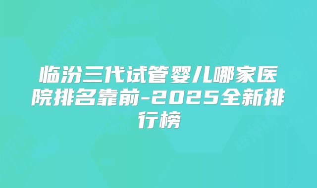 临汾三代试管婴儿哪家医院排名靠前-2025全新排行榜